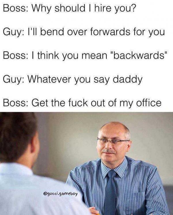 boss-why-should-i-hire-you-guy-ill-bend-over-forwards-for-you-boss-i-think-you-mean-backwards-guy-wh-ss-get-the-fuck-out-of-my-office-atguccigameboy-lsRxO.thumb.jpg.2f75a34a49ca2cb610cae886a7ea7f8a.jpg